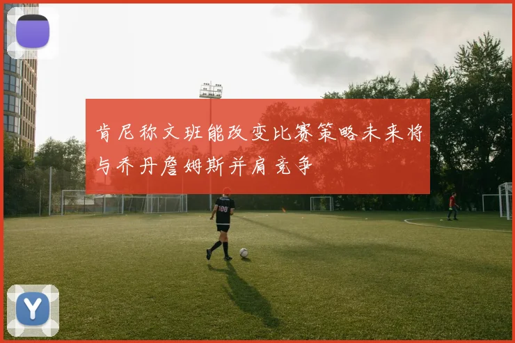 肯尼称文班能改变比赛策略未来将与乔丹詹姆斯并肩竞争
