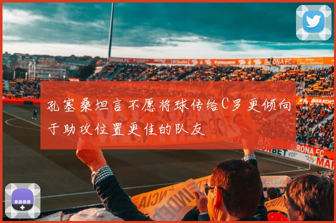 孔塞桑坦言不愿将球传给C罗更倾向于助攻位置更佳的队友