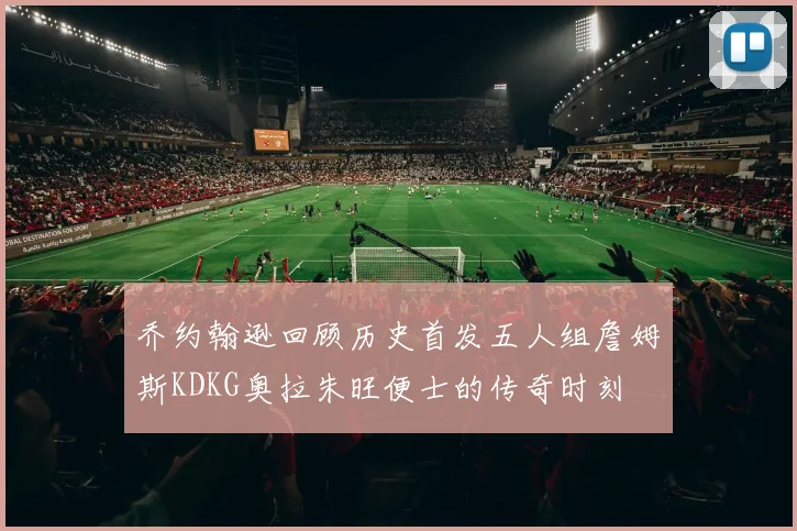 乔约翰逊回顾历史首发五人组詹姆斯KDKG奥拉朱旺便士的传奇时刻