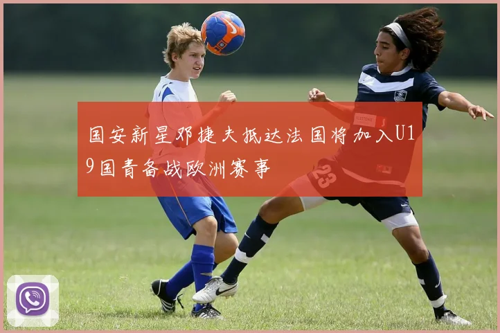 国安新星邓捷夫抵达法国将加入U19国青备战欧洲赛事