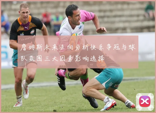 詹姆斯未来去向分析快乐争冠与球队氛围三大因素影响选择