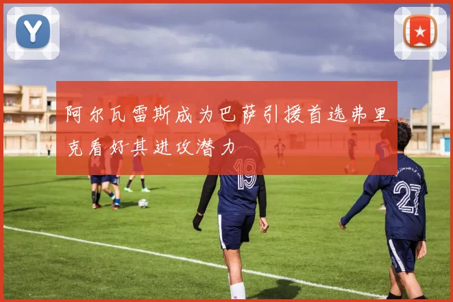 阿尔瓦雷斯成为巴萨引援首选弗里克看好其进攻潜力