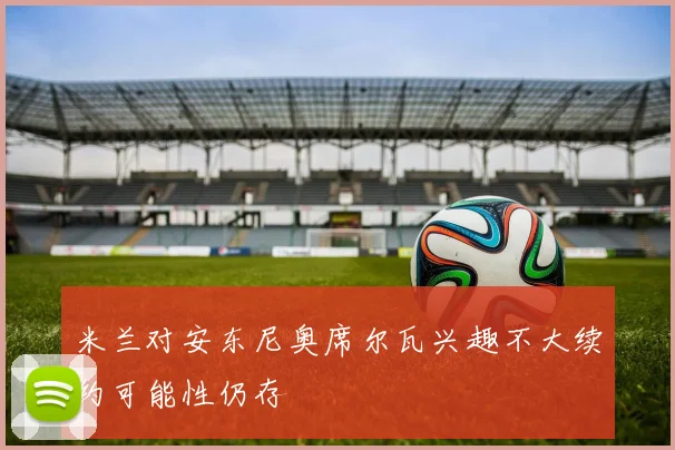 米兰对安东尼奥席尔瓦兴趣不大续约可能性仍存