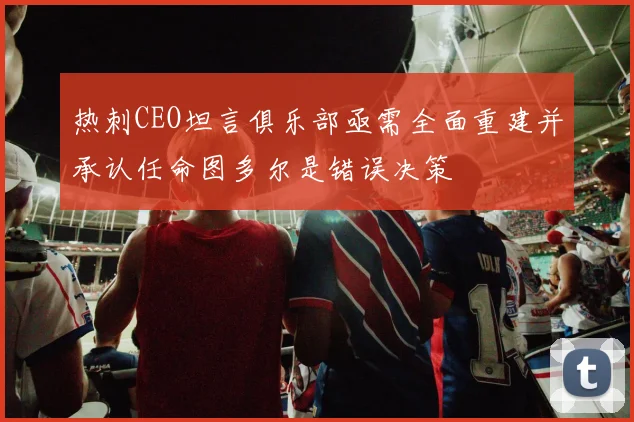 热刺CEO坦言俱乐部亟需全面重建并承认任命图多尔是错误决策