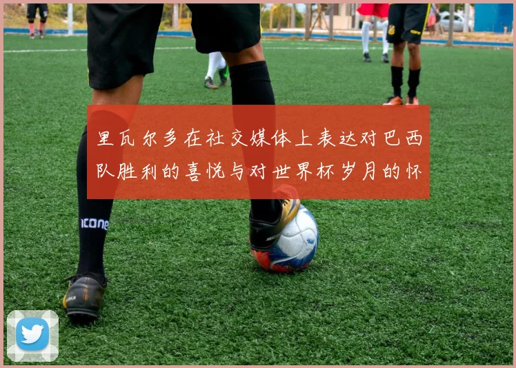 里瓦尔多在社交媒体上表达对巴西队胜利的喜悦与对世界杯岁月的怀念