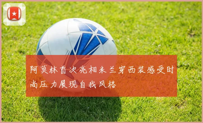 阿莫林首次亮相米兰穿西装感受时尚压力展现自我风格