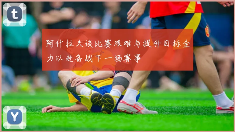 阿什拉夫谈比赛艰难与提升目标全力以赴备战下一场赛事