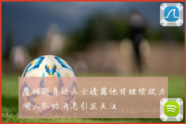 詹姆斯身边人士透露他将继续效力湖人队的消息引发关注
