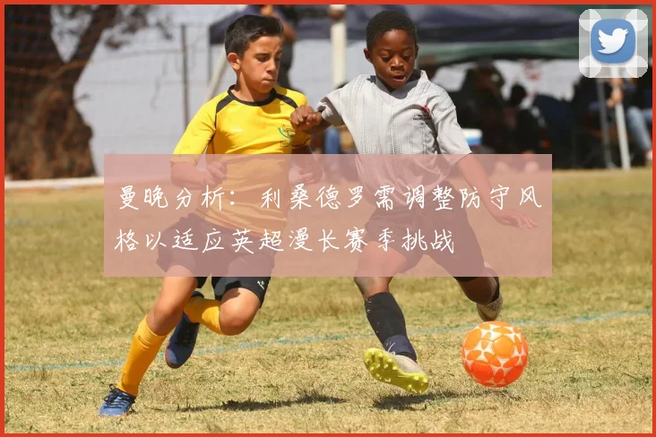 曼晚分析：利桑德罗需调整防守风格以适应英超漫长赛季挑战