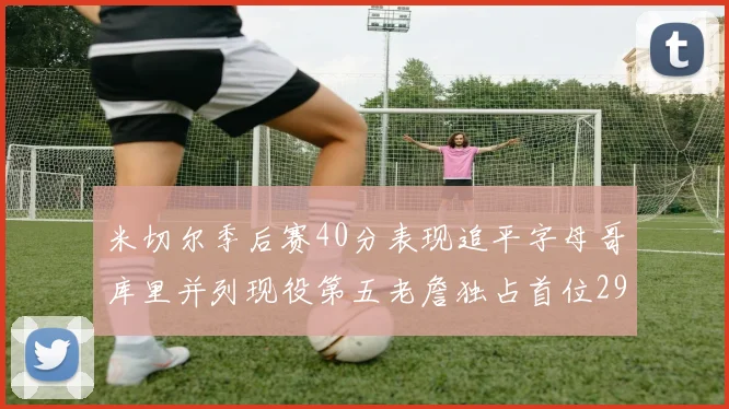 米切尔季后赛40分表现追平字母哥库里并列现役第五老詹独占首位29次记录