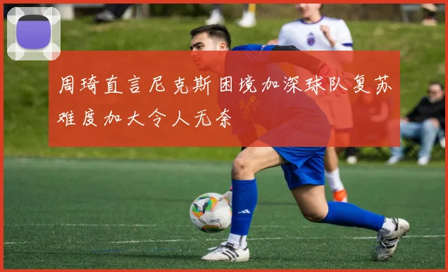周琦直言尼克斯困境加深球队复苏难度加大令人无奈