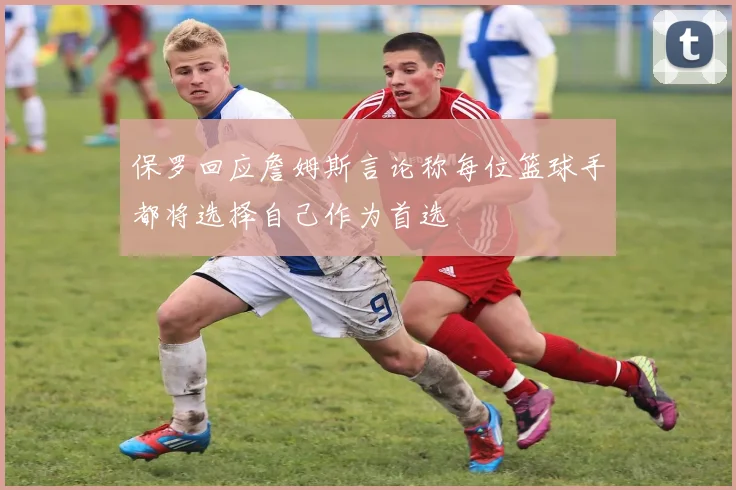 保罗回应詹姆斯言论称每位篮球手都将选择自己作为首选