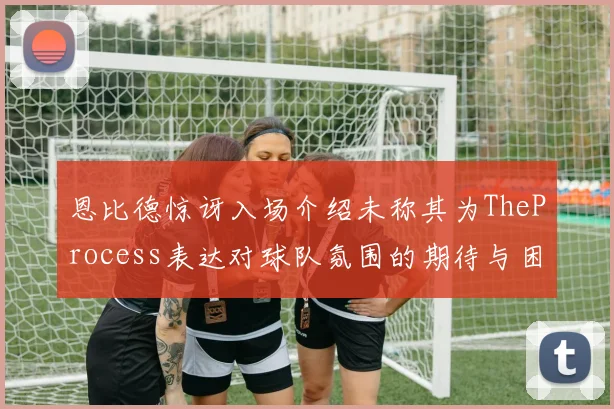 恩比德惊讶入场介绍未称其为TheProcess表达对球队氛围的期待与困惑