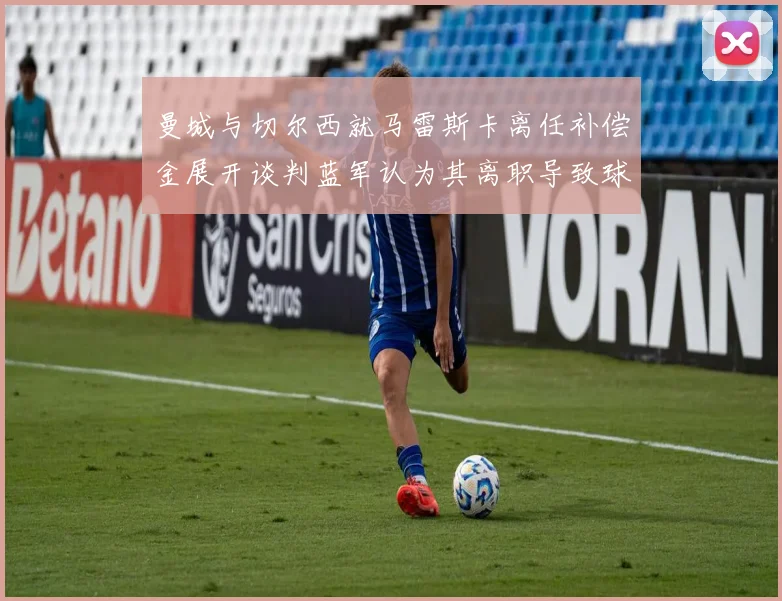 曼城与切尔西就马雷斯卡离任补偿金展开谈判蓝军认为其离职导致球队崩盘