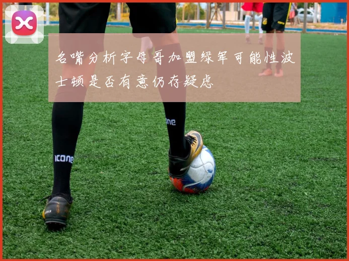 名嘴分析字母哥加盟绿军可能性波士顿是否有意仍存疑虑