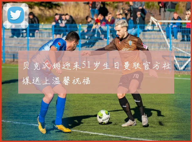 贝克汉姆迎来51岁生日曼联官方社媒送上温馨祝福
