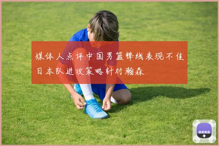 媒体人点评中国男篮锋线表现不佳日本队进攻策略针对瀚森