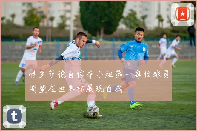 特罗萨德自信夺小组第一每位球员渴望在世界杯展现自我