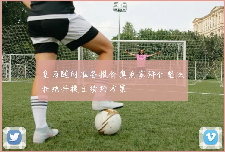 皇马随时准备报价奥利塞拜仁坚决拒绝并提出续约方案