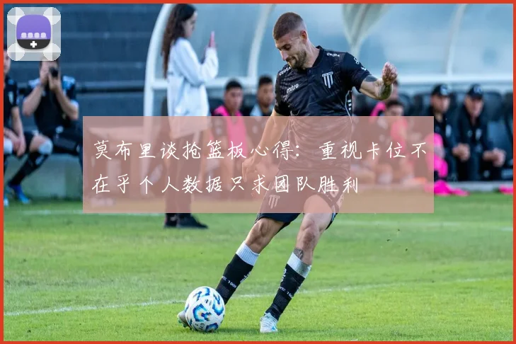 莫布里谈抢篮板心得：重视卡位不在乎个人数据只求团队胜利