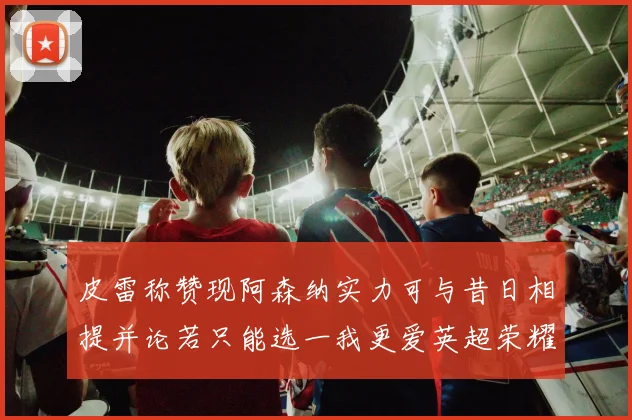 皮雷称赞现阿森纳实力可与昔日相提并论若只能选一我更爱英超荣耀