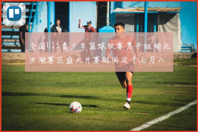 全国U15青少年篮球联赛男子组湖北洪湖赛区盛大开赛时间定于七月八日至十三日